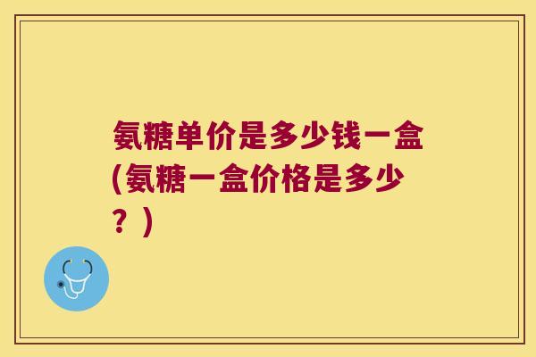 氨糖单价是多少钱一盒(氨糖一盒价格是多少?)