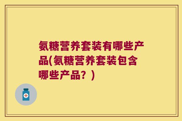 氨糖营养套装有哪些产品(氨糖营养套装包含哪些产品?)