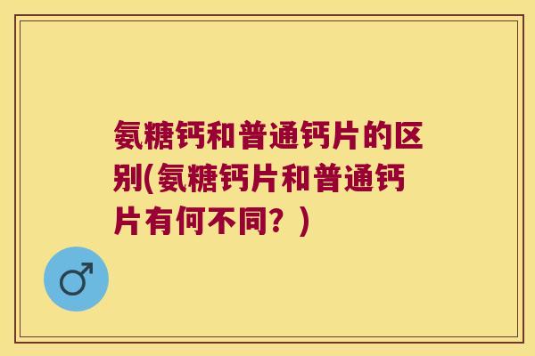氨糖钙和普通钙片的区别(氨糖钙片和普通钙片有何不同?)