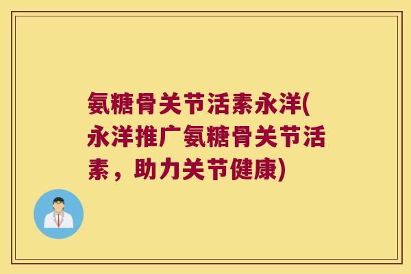 氨糖骨关节活素永洋(永洋推广氨糖骨关节活素,助力关节健康)