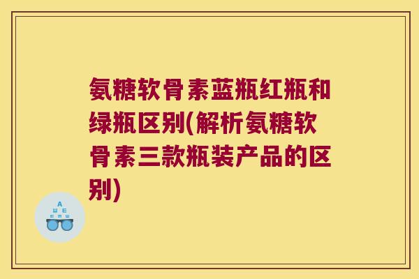 氨糖软骨素蓝瓶红瓶和绿瓶区别(解析氨糖软骨素三款瓶装产品的区别)
