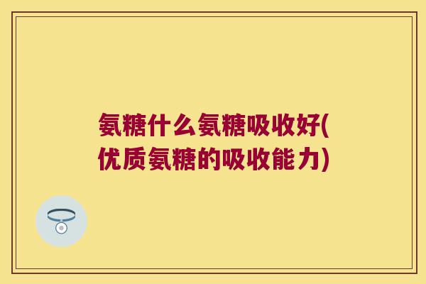 氨糖什么氨糖吸收好(优质氨糖的吸收能力)