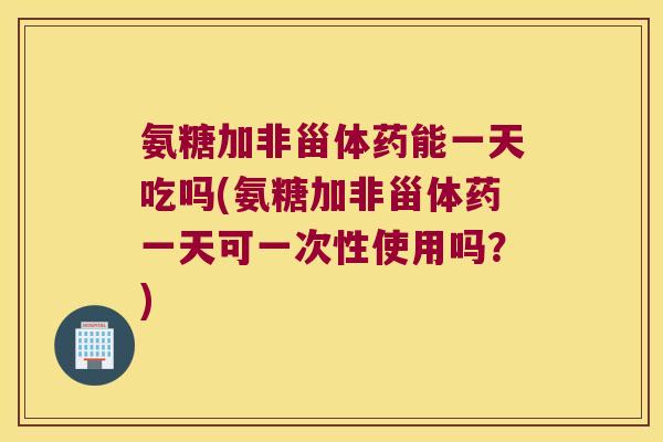 氨糖加非甾体药能一天吃吗(氨糖加非甾体药一天可一次性使用吗?)