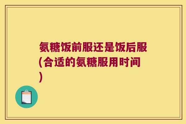 氨糖饭前服还是饭后服(合适的氨糖服用时间)
