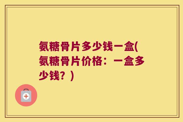 氨糖骨片多少钱一盒(氨糖骨片价格：一盒多少钱？)