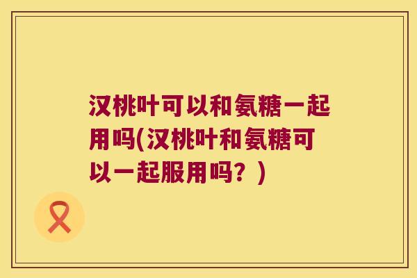 汉桃叶可以和氨糖一起用吗(汉桃叶和氨糖可以一起服用吗?)