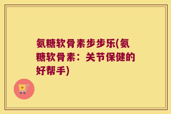 氨糖软骨素步步乐(氨糖软骨素:关节保健的好帮手)