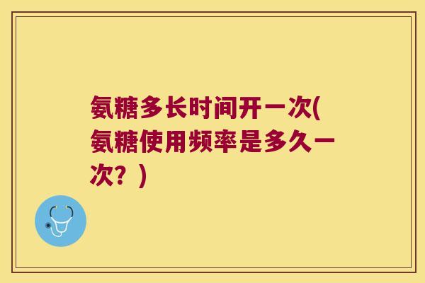 氨糖多长时间开一次(氨糖使用频率是多久一次?)