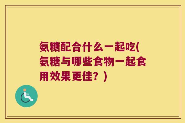 氨糖配合什么一起吃(氨糖与哪些食物一起食用效果更佳?)