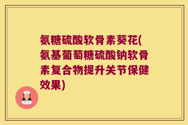 氨糖硫酸软骨素葵花(氨基葡萄糖硫酸钠软骨素复合物提升关节保健效果)