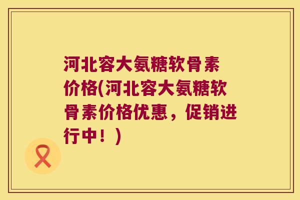 河北容大氨糖软骨素 价格(河北容大氨糖软骨素价格优惠,促销进行中!)