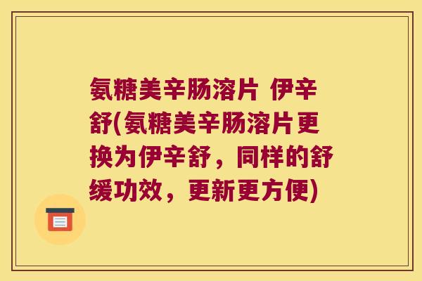 氨糖美辛肠溶片 伊辛舒(氨糖美辛肠溶片更换为伊辛舒,同样的舒缓功效,更新更方便)