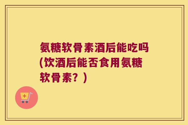 氨糖软骨素酒后能吃吗(饮酒后能否食用氨糖软骨素?) 氨糖软骨素酒后能吃吗(饮酒后能否食用氨糖软骨素?)