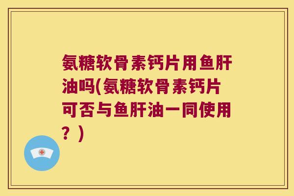 氨糖软骨素钙片用鱼肝油吗(氨糖软骨素钙片可否与鱼肝油一同使用?)
