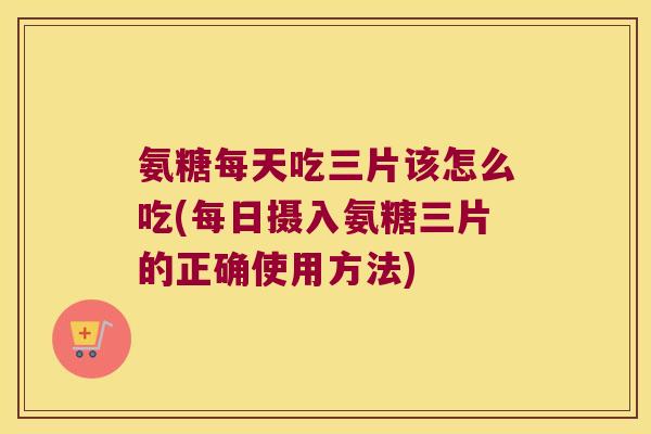 氨糖每天吃三片该怎么吃(每日摄入氨糖三片的正确使用方法)