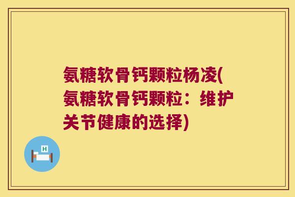 氨糖软骨钙颗粒杨凌(氨糖软骨钙颗粒:维护关节健康的选择)