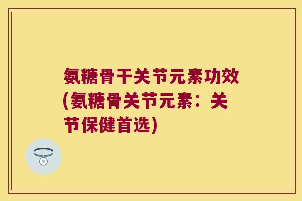 氨糖骨干关节元素功效(氨糖骨关节元素:关节保健首选)