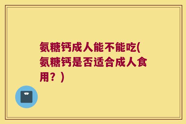 氨糖钙成人能不能吃(氨糖钙是否适合成人食用?)