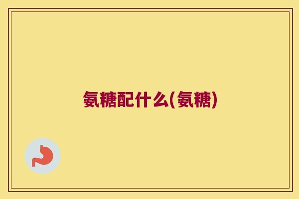 氨糖配什么(氨糖) 氨糖配什么(氨糖)