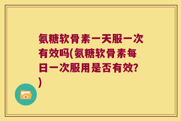 氨糖软骨素一天服一次有效吗(氨糖软骨素每日一次服用是否有效?)