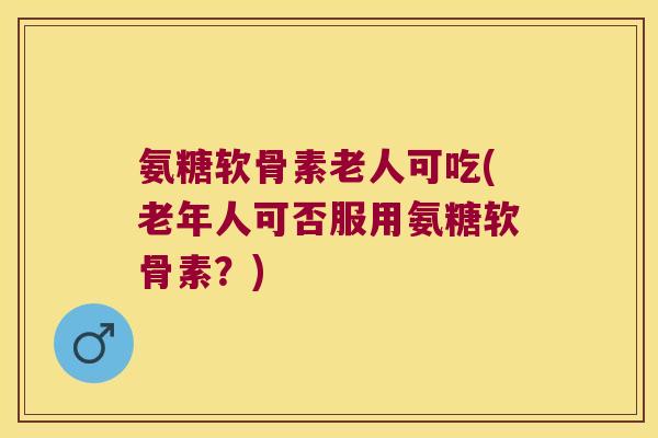 氨糖软骨素老人可吃(老年人可否服用氨糖软骨素?)