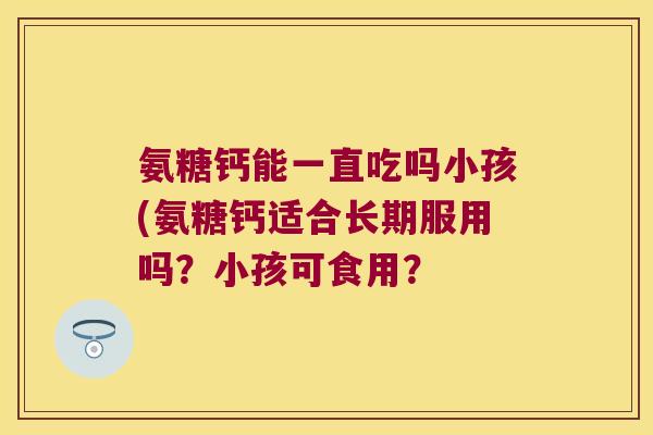 氨糖钙能一直吃吗小孩(氨糖钙适合长期服用吗?小孩可食用?