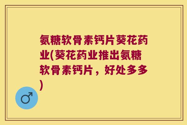 氨糖软骨素钙片葵花药业(葵花药业推出氨糖软骨素钙片,好处多多)