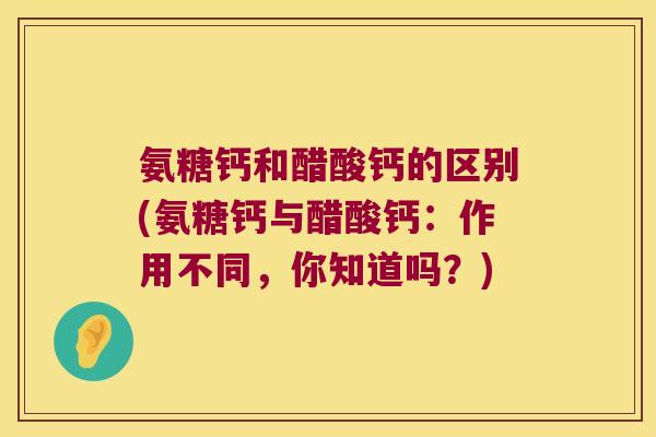 氨糖钙和醋酸钙的区别(氨糖钙与醋酸钙:作用不同,你知道吗?)