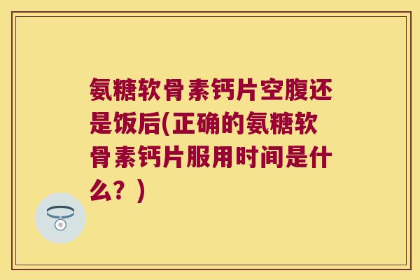 氨糖软骨素钙片空腹还是饭后(正确的氨糖软骨素钙片服用时间是什么?)