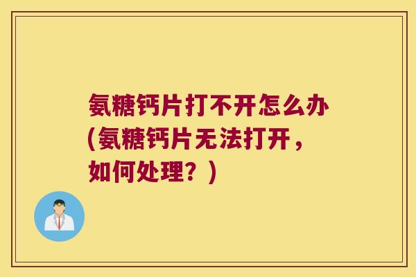 氨糖钙片打不开怎么办(氨糖钙片无法打开,如何处理?) 氨糖钙片打不开怎么办(氨糖钙片无法打开,如何处理?)