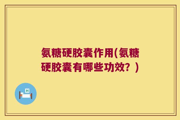 氨糖硬胶囊作用(氨糖硬胶囊有哪些功效?)