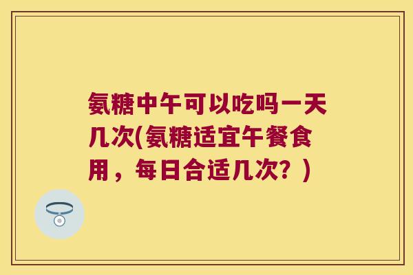 氨糖中午可以吃吗一天几次(氨糖适宜午餐食用,每日合适几次?)