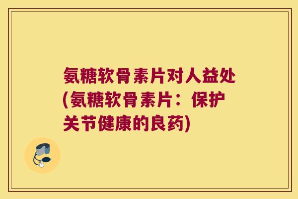 氨糖软骨素片对人益处(氨糖软骨素片：保护关节健康的良药)