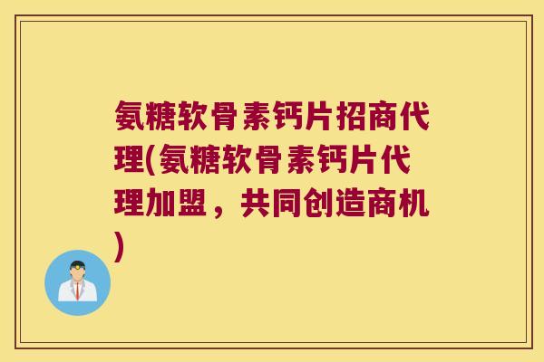 氨糖软骨素钙片招商代理(氨糖软骨素钙片代理加盟,共同创造商机)