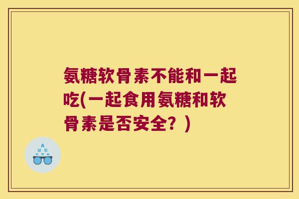 氨糖软骨素不能和一起吃(一起食用氨糖和软骨素是否安全?)