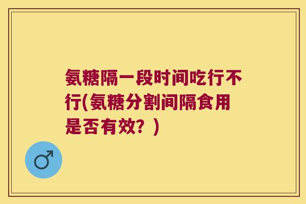 氨糖隔一段时间吃行不行(氨糖分割间隔食用是否有效?)