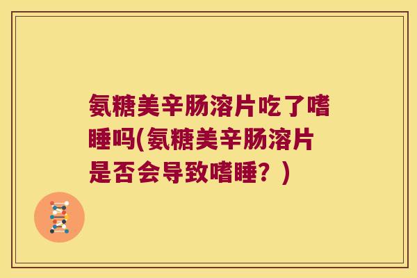 氨糖美辛肠溶片吃了嗜睡吗(氨糖美辛肠溶片是否会导致嗜睡?)