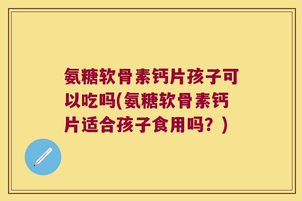氨糖软骨素钙片孩子可以吃吗(氨糖软骨素钙片适合孩子食用吗?)