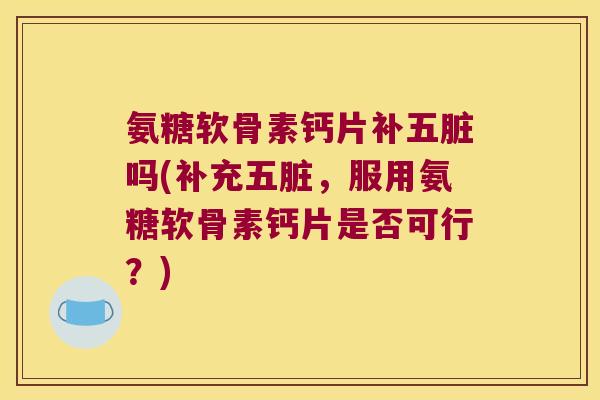 氨糖软骨素钙片补五脏吗(补充五脏,服用氨糖软骨素钙片是否可行?)