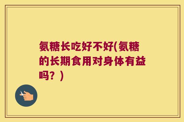 氨糖长吃好不好(氨糖的长期食用对身体有益吗?)
