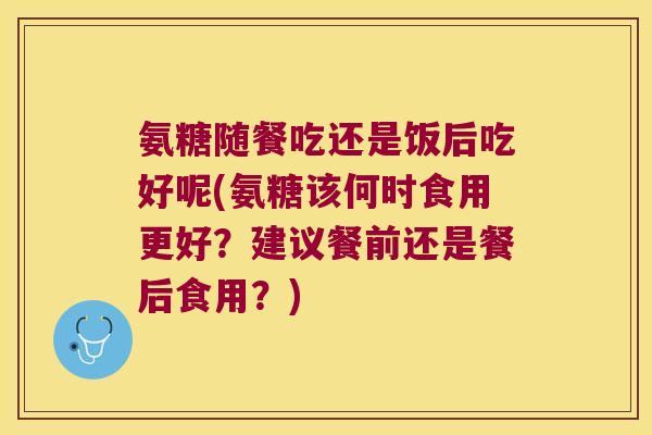 氨糖随餐吃还是饭后吃好呢(氨糖该何时食用更好?建议餐前还是餐后食用?)