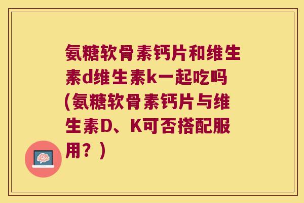 氨糖软骨素钙片和维生素d维生素k一起吃吗(氨糖软骨素钙片与维生素D、K可否搭配服用?)