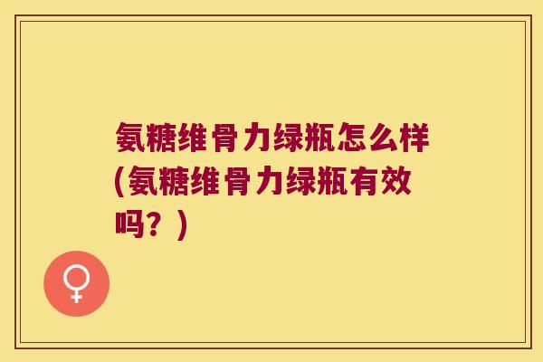 氨糖维骨力绿瓶怎么样(氨糖维骨力绿瓶有效吗?)