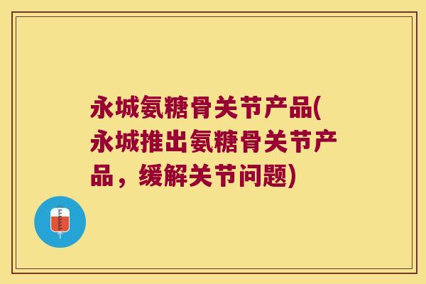 永城氨糖骨关节产品(永城推出氨糖骨关节产品,缓解关节问题)