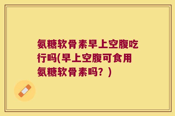 氨糖软骨素早上空腹吃行吗(早上空腹可食用氨糖软骨素吗?)