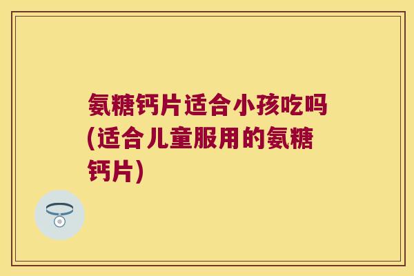 氨糖钙片适合小孩吃吗(适合儿童服用的氨糖钙片)
