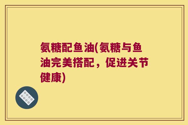 氨糖配鱼油(氨糖与鱼油完美搭配,促进关节健康)
