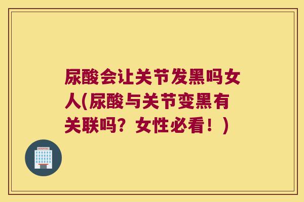 尿酸会让关节发黑吗女人(尿酸与关节变黑有关联吗?女性必看!)