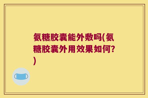 氨糖胶囊能外敷吗(氨糖胶囊外用效果如何?)