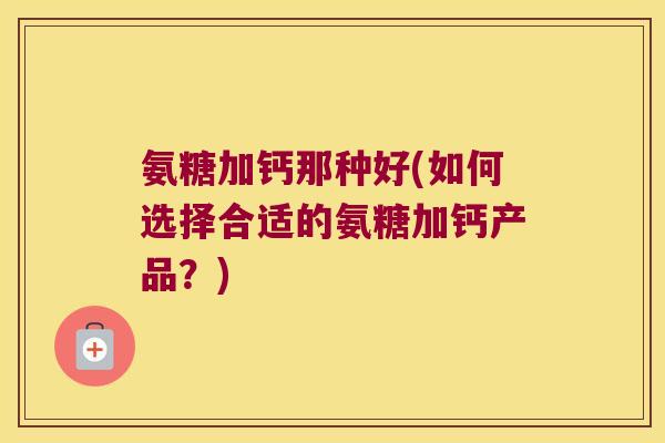 氨糖加钙那种好(如何选择合适的氨糖加钙产品?)